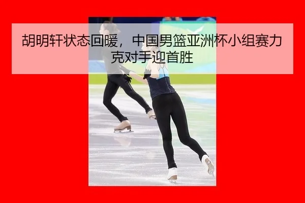 胡明轩状态回暖，中国男篮亚洲杯小组赛力克对手迎首胜